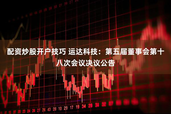 配资炒股开户技巧 运达科技：第五届董事会第十八次会议决议公告