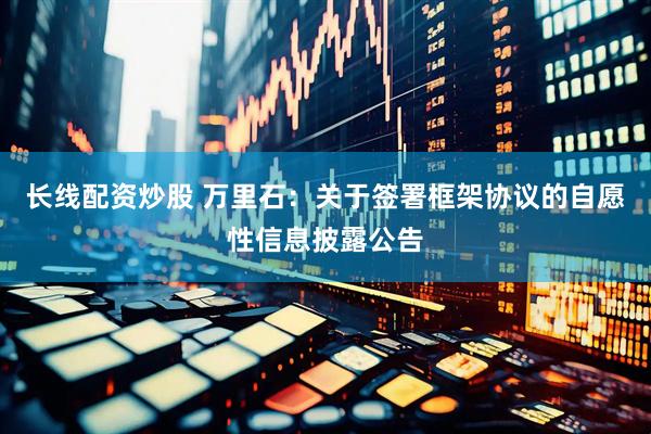 长线配资炒股 万里石：关于签署框架协议的自愿性信息披露公告