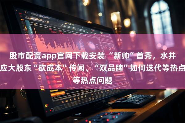 股市配资app官网下载安装 “新帅”首秀，水井坊回应大股东“砍成本”传闻、“双品牌”如何迭代等热点问题