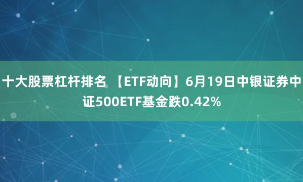 十大股票杠杆排名 【ETF动向】6月19日中银证券中证500ETF基金跌0.42%