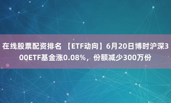 在线股票配资排名 【ETF动向】6月20日博时沪深300ETF基金涨0.08%，份额减少300万份