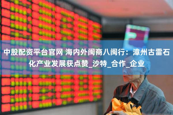 中股配资平台官网 海内外闽商八闽行：漳州古雷石化产业发展获点赞_沙特_合作_企业