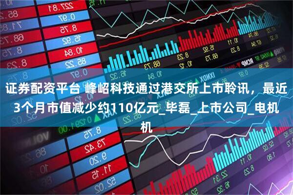 证券配资平台 峰岹科技通过港交所上市聆讯，最近3个月市值减少约110亿元_毕磊_上市公司_电机