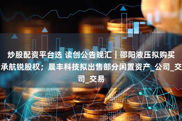 炒股配资平台选 读创公告晚汇｜邵阳液压拟购买新承航锐股权；晨丰科技拟出售部分闲置资产_公司_交易