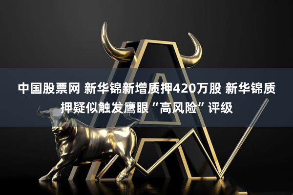 中国股票网 新华锦新增质押420万股 新华锦质押疑似触发鹰眼“高风险”评级