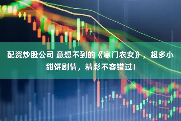 配资炒股公司 意想不到的《寒门农女》，超多小甜饼剧情，精彩不容错过！