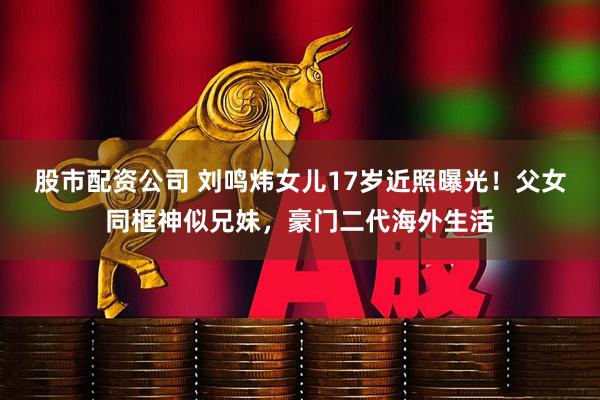 股市配资公司 刘鸣炜女儿17岁近照曝光！父女同框神似兄妹，豪门二代海外生活