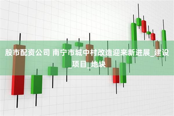 股市配资公司 南宁市城中村改造迎来新进展_建设_项目_地块