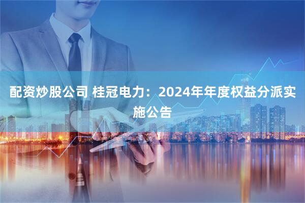配资炒股公司 桂冠电力：2024年年度权益分派实施公告