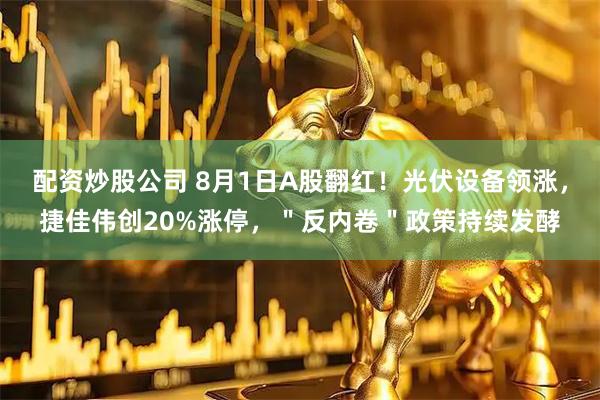 配资炒股公司 8月1日A股翻红！光伏设备领涨，捷佳伟创20%涨停，＂反内卷＂政策持续发酵