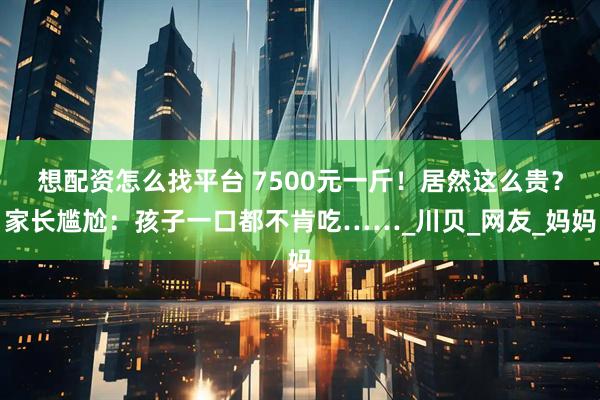 想配资怎么找平台 7500元一斤！居然这么贵？家长尴尬：孩子一口都不肯吃……_川贝_网友_妈妈