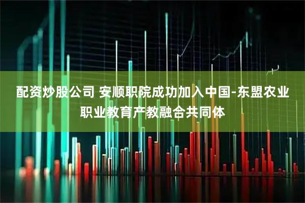 配资炒股公司 安顺职院成功加入中国-东盟农业职业教育产教融合共同体