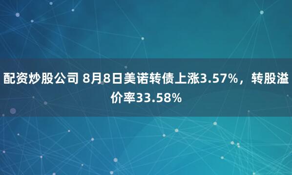 配资炒股公司 8月8日美诺转债上涨3.57%，转股溢价率33.58%