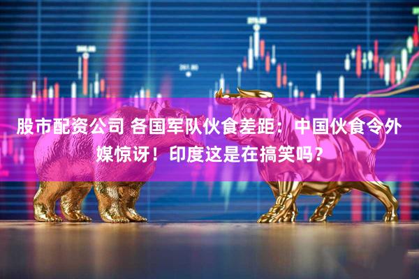 股市配资公司 各国军队伙食差距：中国伙食令外媒惊讶！印度这是在搞笑吗？