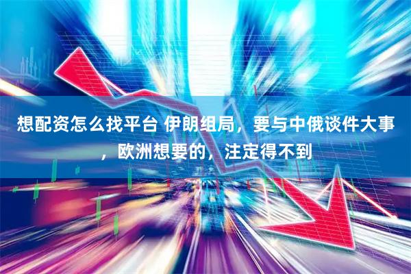 想配资怎么找平台 伊朗组局，要与中俄谈件大事，欧洲想要的，注定得不到