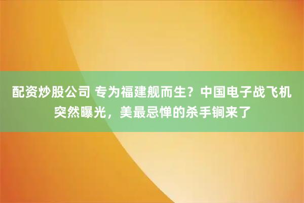 配资炒股公司 专为福建舰而生？中国电子战飞机突然曝光，美最忌惮的杀手锏来了
