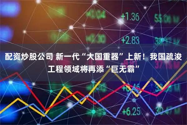 配资炒股公司 新一代“大国重器”上新！我国疏浚工程领域将再添“巨无霸”