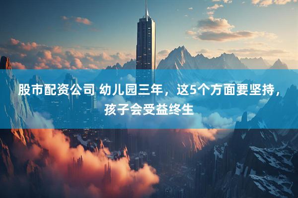 股市配资公司 幼儿园三年，这5个方面要坚持，孩子会受益终生
