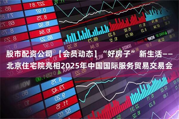 股市配资公司 【会员动态】“好房子” 新生活——北京住宅院亮相2025年中国国际服务贸易交易会
