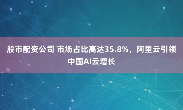 股市配资公司 市场占比高达35.8%，阿里云引领中国AI云增长