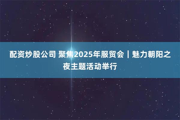 配资炒股公司 聚焦2025年服贸会｜魅力朝阳之夜主题活动举行