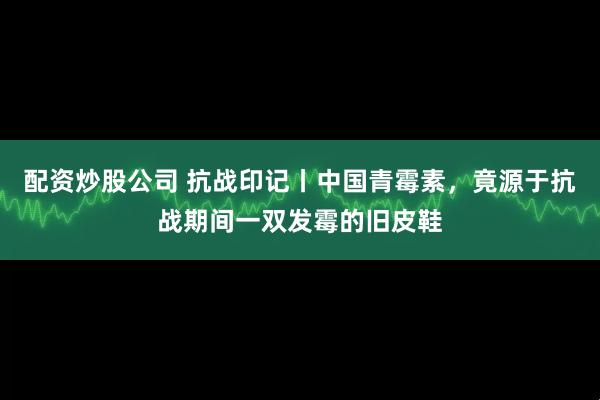 配资炒股公司 抗战印记丨中国青霉素，竟源于抗战期间一双发霉的旧皮鞋