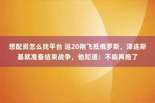 想配资怎么找平台 运20刚飞抵俄罗斯，泽连斯基就准备结束战争，他知道：不能再拖了