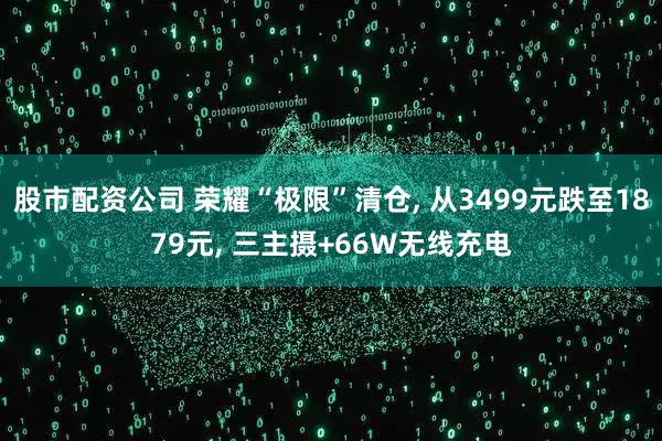 股市配资公司 荣耀“极限”清仓, 从3499元跌至1879元, 三主摄+66W无线充电