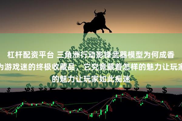 杠杆配资平台 三角洲行动影锋武器模型为何成香饽饽？作为游戏迷的终极收藏品，它究竟藏着怎样的魅力让玩家如此痴迷