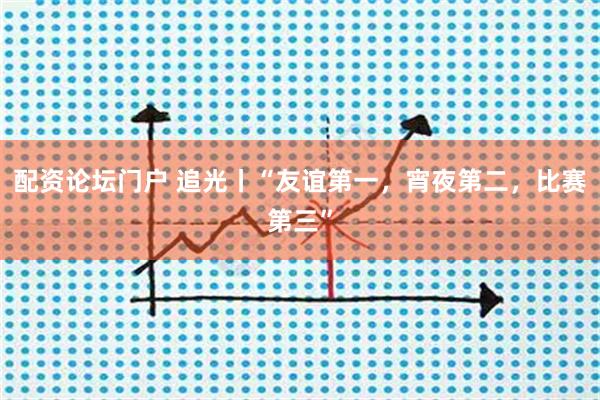 配资论坛门户 追光丨“友谊第一，宵夜第二，比赛第三”