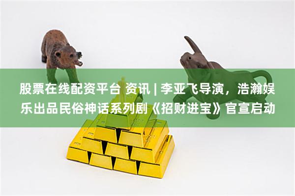 股票在线配资平台 资讯 | 李亚飞导演，浩瀚娱乐出品民俗神话系列剧《招财进宝》官宣启动