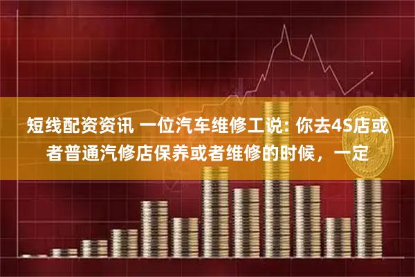 短线配资资讯 一位汽车维修工说: 你去4S店或者普通汽修店保养或者维修的时候，一定