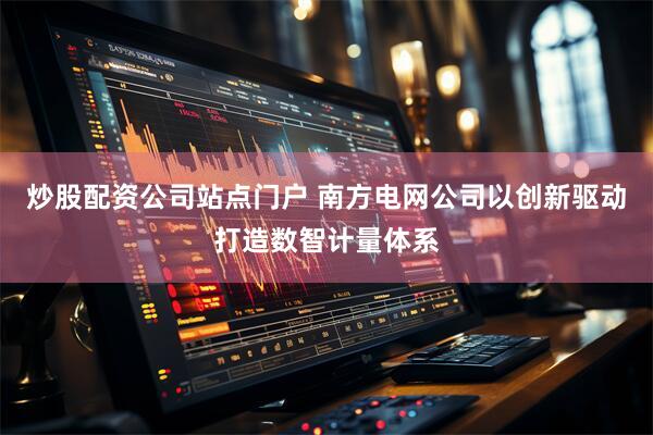 炒股配资公司站点门户 南方电网公司以创新驱动打造数智计量体系
