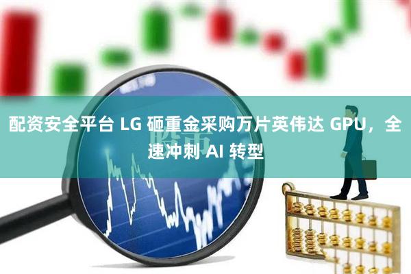 配资安全平台 LG 砸重金采购万片英伟达 GPU，全速冲刺 AI 转型